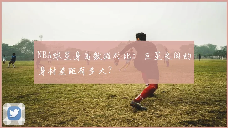NBA球星身高数据对比：巨星之间的身材差距有多大？