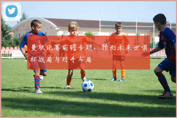 曼联比赛前瞻专题,预测未来世俱杯战局与对手布局