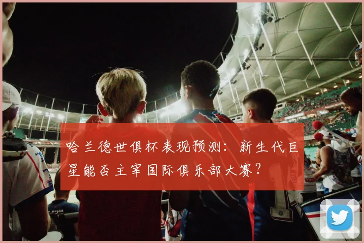 哈兰德世俱杯表现预测:新生代巨星能否主宰国际俱乐部大赛?