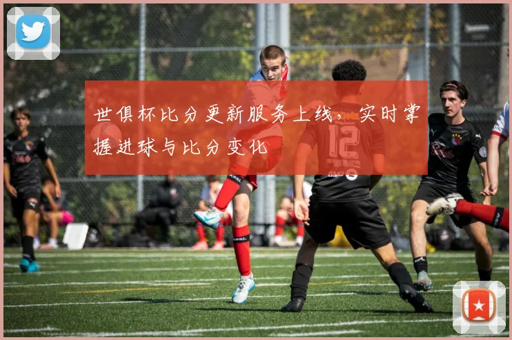 世俱杯比分更新服务上线，实时掌握进球与比分变化