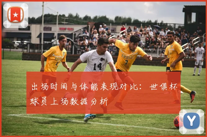 出场时间与体能表现对比：世俱杯球员上场数据分析
