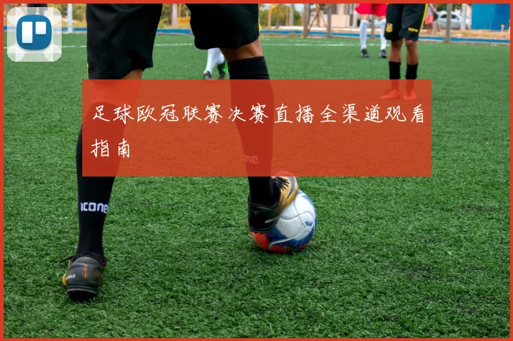 足球欧冠联赛决赛直播全渠道观看指南