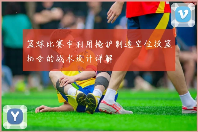 篮球比赛中利用掩护制造空位投篮机会的战术设计详解
